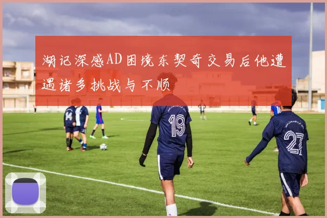 湖记深感AD困境东契奇交易后他遭遇诸多挑战与不顺