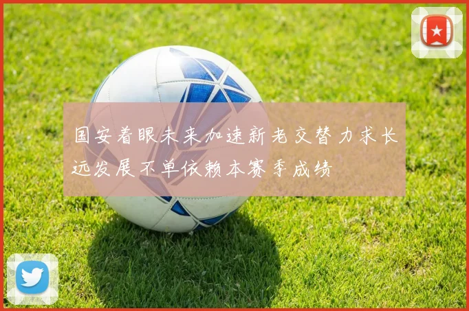 国安着眼未来加速新老交替力求长远发展不单依赖本赛季成绩