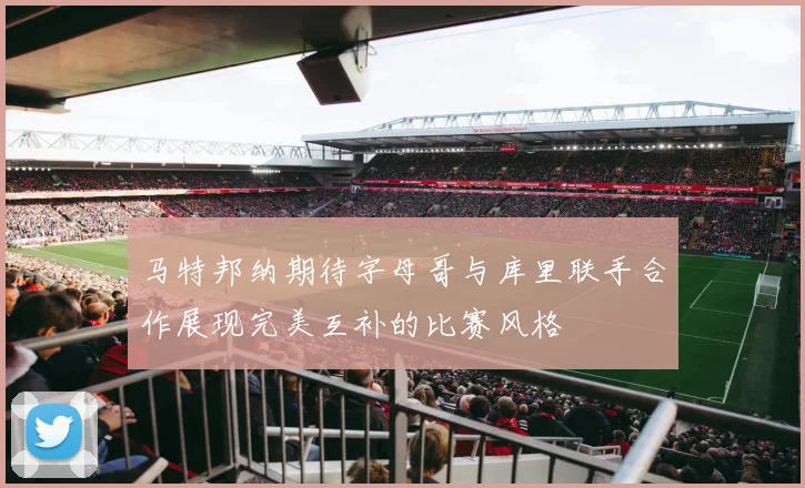 马特邦纳期待字母哥与库里联手合作展现完美互补的比赛风格