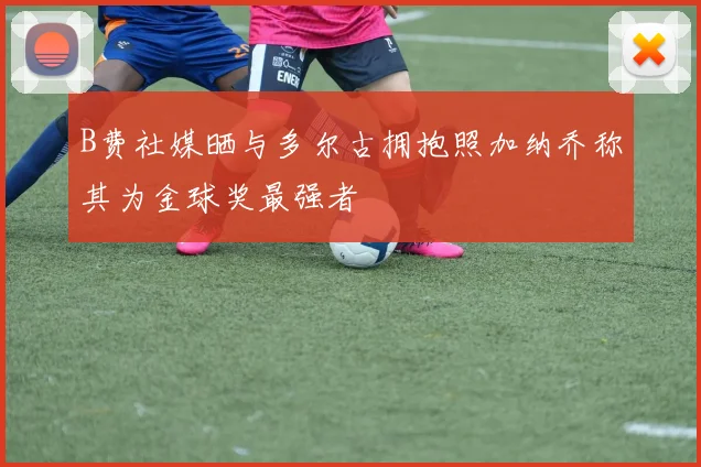 B费社媒晒与多尔古拥抱照加纳乔称其为金球奖最强者