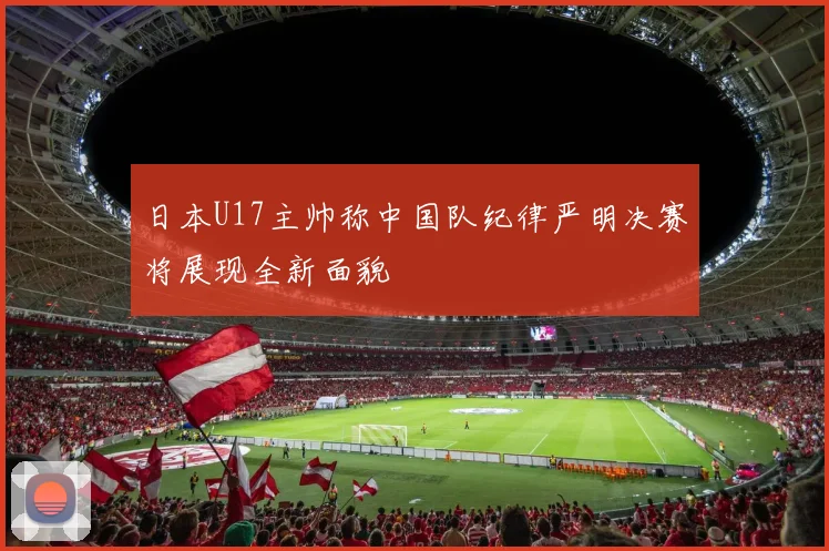 日本U17主帅称中国队纪律严明决赛将展现全新面貌