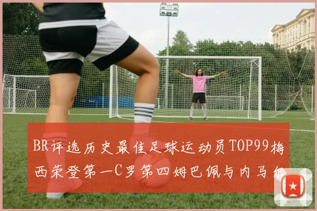 BR评选历史最佳足球运动员TOP99梅西荣登第一C罗第四姆巴佩与内马尔排名解析