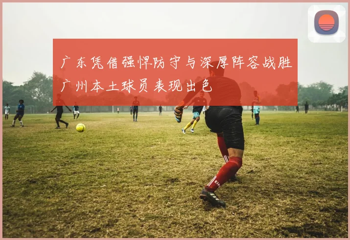 广东凭借强悍防守与深厚阵容战胜广州本土球员表现出色