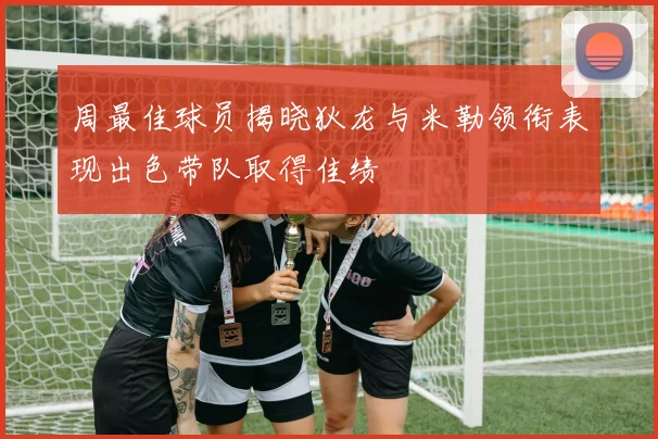 周最佳球员揭晓狄龙与米勒领衔表现出色带队取得佳绩