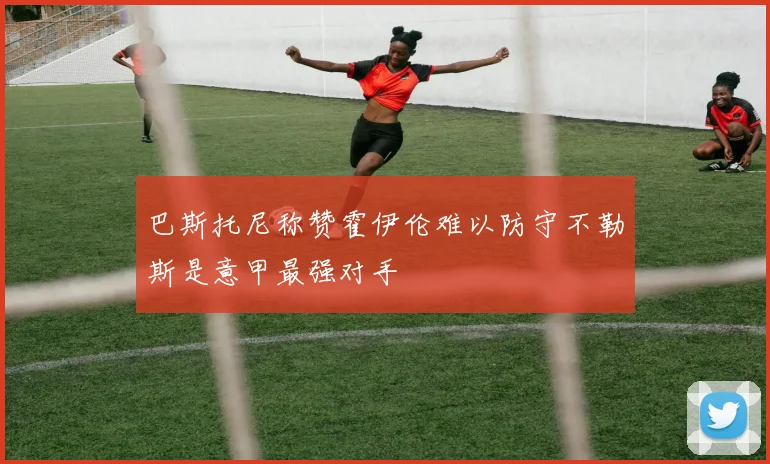 巴斯托尼称赞霍伊伦难以防守不勒斯是意甲最强对手