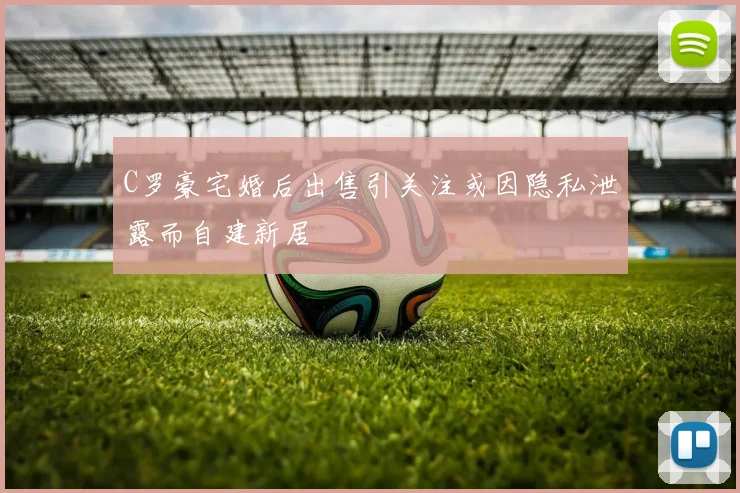 C罗豪宅婚后出售引关注或因隐私泄露而自建新居