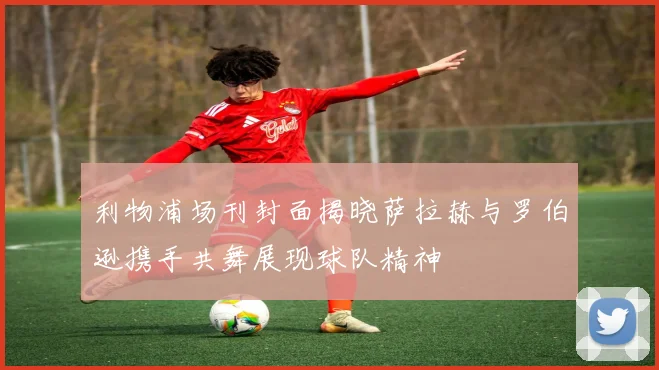 利物浦场刊封面揭晓萨拉赫与罗伯逊携手共舞展现球队精神