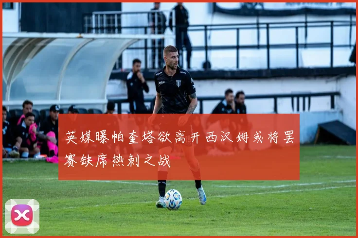 英媒曝帕奎塔欲离开西汉姆或将罢赛缺席热刺之战